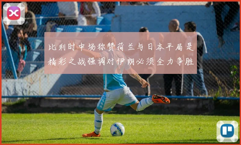 比利时中场称赞荷兰与日本平局是精彩之战强调对伊朗必须全力争胜