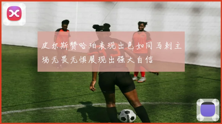 皮尔斯赞哈珀表现出色如同马刺主场无畏无惧展现出强大自信