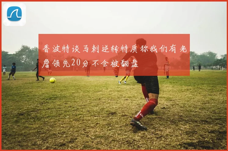 香波特谈马刺逆转特质称我们有老詹领先20分不会被翻盘