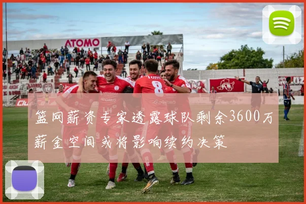 篮网薪资专家透露球队剩余3600万薪金空间或将影响续约决策