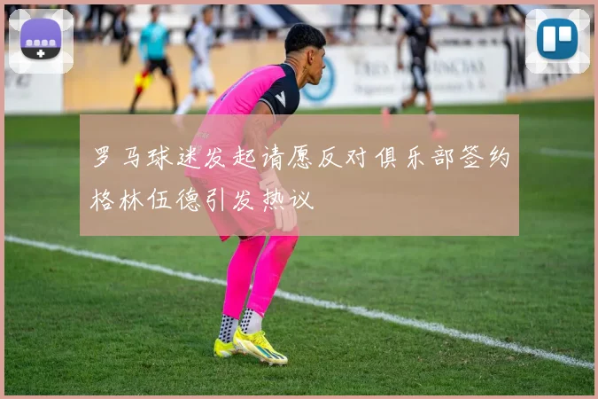 罗马球迷发起请愿反对俱乐部签约格林伍德引发热议