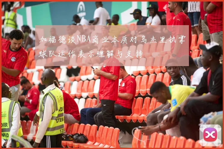加福德谈NBA商业本质对乌杰里执掌球队运作表示理解与支持