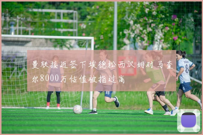 曼联接近签下埃德松西汉姆对马奎尔8000万估值被指过高