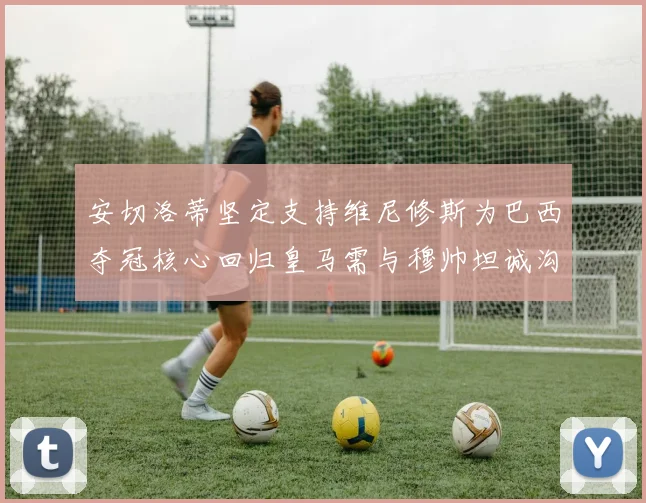 安切洛蒂坚定支持维尼修斯为巴西夺冠核心回归皇马需与穆帅坦诚沟通
