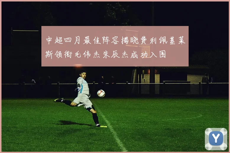 中超四月最佳阵容揭晓费利佩基莱斯领衔毛伟杰朱辰杰成功入围