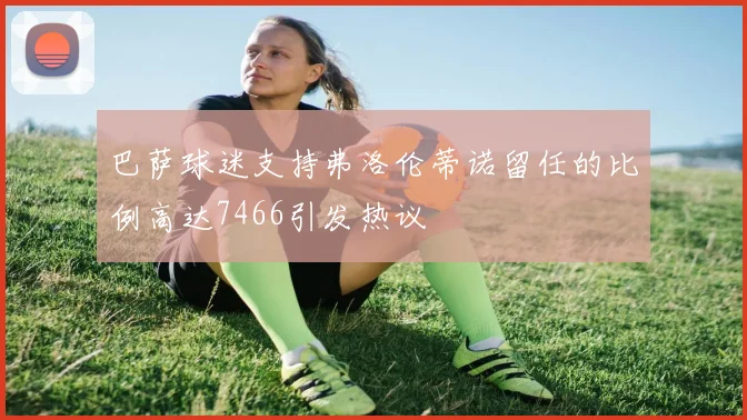 巴萨球迷支持弗洛伦蒂诺留任的比例高达7466引发热议