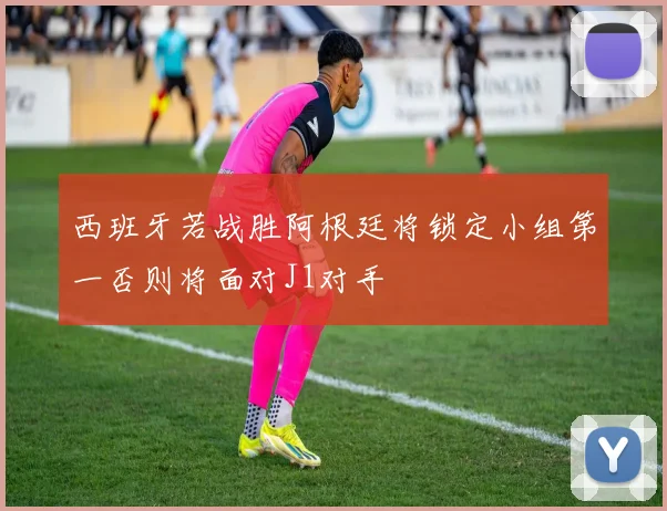 西班牙若战胜阿根廷将锁定小组第一否则将面对J1对手