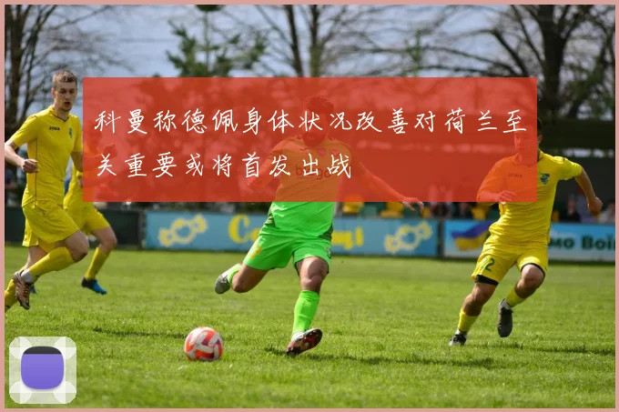 科曼称德佩身体状况改善对荷兰至关重要或将首发出战